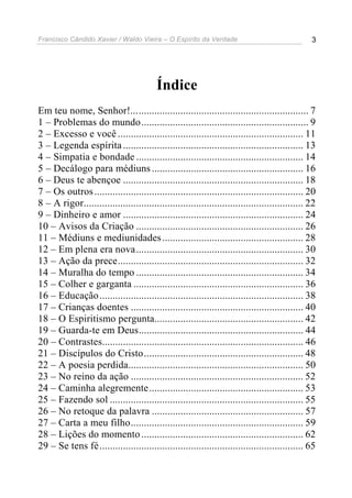Francisco Cândido Xavier / Waldo Vieira – O Espírito da Verdade                                 3




                                         Índice
Em teu nome, Senhor!.................................................................... 7
1 – Problemas do mundo................................................................ 9
2 – Excesso e você ....................................................................... 11
3 – Legenda espírita ..................................................................... 13
4 – Simpatia e bondade ................................................................ 14
5 – Decálogo para médiuns .......................................................... 16
6 – Deus te abençoe ..................................................................... 18
7 – Os outros ................................................................................ 20
8 – A rigor.................................................................................... 22
9 – Dinheiro e amor ..................................................................... 24
10 – Avisos da Criação ................................................................ 26
11 – Médiuns e mediunidades ...................................................... 28
12 – Em plena era nova................................................................ 30
13 – Ação da prece....................................................................... 32
14 – Muralha do tempo ................................................................ 34
15 – Colher e garganta ................................................................. 36
16 – Educação .............................................................................. 38
17 – Crianças doentes .................................................................. 40
18 – O Espiritismo pergunta......................................................... 42
19 – Guarda-te em Deus............................................................... 44
20 – Contrastes............................................................................. 46
21 – Discípulos do Cristo............................................................. 48
22 – A poesia perdida................................................................... 50
23 – No reino da ação .................................................................. 52
24 – Caminha alegremente ........................................................... 53
25 – Fazendo sol .......................................................................... 55
26 – No retoque da palavra .......................................................... 57
27 – Carta a meu filho.................................................................. 59
28 – Lições do momento .............................................................. 62
29 – Se tens fé.............................................................................. 65
 