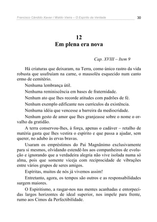 Francisco Cândido Xavier / Waldo Vieira – O Espírito da Verdade             30




                                 12
                          Em plena era nova

                                                      Cap. XVIII – Item 9

    Há criaturas que deixaram, na Terra, como único rastro da vida
robusta que usufruíam na carne, o mausoléu esquecido num canto
ermo de cemitério.
    Nenhuma lembrança útil.
    Nenhuma reminiscência em bases de fraternidade.
    Nenhum ato que lhes recorde atitudes com padrões de fé.
    Nenhum exemplo edificante nos currículos da existência.
    Nenhuma idéia que vencesse a barreira da mediocridade.
    Nenhum gesto de amor que lhes granjeasse sobre o nome o or-
valho da gratidão.
    A terra conservou-lhes, à força, apenas o cadáver – retalho de
matéria gasta que lhes vestira o espírito e que passa a ajudar, sem
querer, no adubo às ervas bravas.
    Usaram os empréstimos do Pai Magnânimo exclusivamente
para si mesmos, olvidando estendê-los aos companheiros de evolu-
ção e ignorando que a verdadeira alegria não vive isolada numa só
alma, pois que somente viceja com reciprocidade de vibrações
entre vários grupos de seres amigos.
    Espíritas, muitos de nós já vivemos assim!
    Entretanto, agora, os tempos são outros e as responsabilidades
surgem maiores.
    O Espiritismo, a rasgar-nos nas mentes acanhadas e entorpeci-
das largos horizontes de ideal superior, nos impele para frente,
rumo aos Cimos da Perfectibilidade.
 
