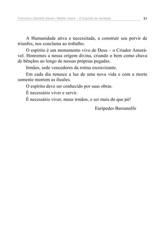 Francisco Cândido Xavier / Waldo Vieira – O Espírito da Verdade            31




     A Humanidade ativa e necessitada, a construir seu porvir de
triunfos, nos conclama ao trabalho.
     O espírito é um monumento vivo de Deus – o Criador Amorá-
vel. Honremos a nossa origem divina, criando o bem como chuva
de bênçãos ao longo de nossas próprias pegadas.
     Irmãos, sede vencedores da rotina escravizante.
     Em cada dia renasce a luz de uma nova vida e com a morte
somente morrem as ilusões.
     O espírito deve ser conhecido por suas obras.
     É necessário viver e servir.
     É necessário viver, meus irmãos, e ser mais do que pó!
                                                    Eurípedes Barsanulfo
 