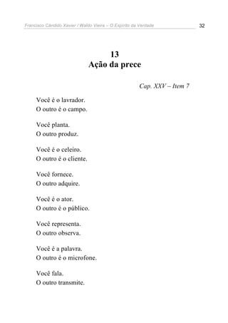 Francisco Cândido Xavier / Waldo Vieira – O Espírito da Verdade            32




                                    13
                               Ação da prece

                                                       Cap. XXV – Item 7

     Você é o lavrador.
     O outro é o campo.

     Você planta.
     O outro produz.

     Você é o celeiro.
     O outro é o cliente.

     Você fornece.
     O outro adquire.

     Você é o ator.
     O outro é o público.

     Você representa.
     O outro observa.

     Você é a palavra.
     O outro é o microfone.

     Você fala.
     O outro transmite.
 