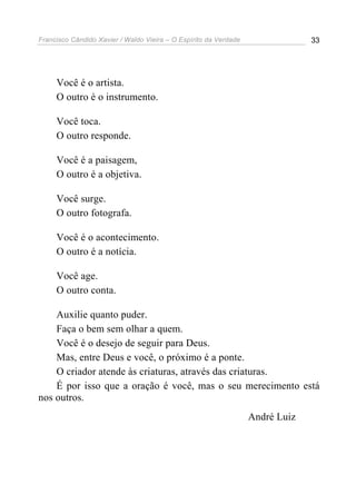 Francisco Cândido Xavier / Waldo Vieira – O Espírito da Verdade                33




     Você é o artista.
     O outro é o instrumento.

     Você toca.
     O outro responde.

     Você é a paisagem,
     O outro é a objetiva.

     Você surge.
     O outro fotografa.

     Você é o acontecimento.
     O outro é a notícia.

     Você age.
     O outro conta.

    Auxilie quanto puder.
    Faça o bem sem olhar a quem.
    Você é o desejo de seguir para Deus.
    Mas, entre Deus e você, o próximo é a ponte.
    O criador atende às criaturas, através das criaturas.
    É por isso que a oração é você, mas o seu merecimento está
nos outros.
                                                                  André Luiz
 