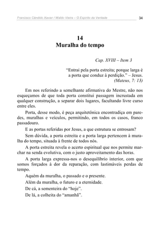 Francisco Cândido Xavier / Waldo Vieira – O Espírito da Verdade             34




                                14
                          Muralha do tempo

                                                      Cap. XVIII – Item 3

                                  “Entrai pela porta estreita; porque larga é
                                   a porta que conduz à perdição.” – Jesus.
                                                             (Mateus, 7: 13)

     Em nos referindo a semelhante afirmativa do Mestre, não nos
esqueçamos de que toda porta constitui passagem incrustada em
qualquer construção, a separar dois lugares, facultando livre curso
entre eles.
     Porta, desse modo, é peça arquitetônica encontradiça em pare-
des, muralhas e veículos, permitindo, em todos os casos, franco
passadouro.
     E as portas referidas por Jesus, a que estrutura se entrosam?
     Sem dúvida, a porta estreita e a porta larga pertencem à mura-
lha do tempo, situada à frente de todos nós.
     A porta estreita revela o acerto espiritual que nos permite mar-
char na senda evolutiva, com o justo aproveitamento das horas.
     A porta larga expressa-nos o desequilíbrio interior, com que
somos forçados à dor da reparação, com lastimáveis perdas de
tempo.
     Aquém da muralha, o passado e o presente.
     Além da muralha, o futuro e a eternidade.
     De cá, a sementeira do “hoje”.
     De lá, a colheita do “amanhã”.
 
