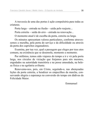 Francisco Cândido Xavier / Waldo Vieira – O Espírito da Verdade              35




     A travessia de uma das portas é ação compulsória para todas as
criaturas.
     Porta larga – entrada na ilusão – saída pelo reajuste...
     Porta estreita – saída do erro – entrada na renovação...
     O momento atual é de escolha da porta, estreita ou larga.
     Os minutos apresentam valores particulares, conforme atraves-
semos a muralha, pela porta do serviço e da dificuldade ou através
da porta dos caprichos enganadores.
     Examina, por tua vez, qual a passagem que eleges por teus atos
comuns, na existência que se desenrola, momento a momento.
     Por milênios, temos sido viajores do tempo a ir e vir pela porta
larga, nos círculos de viciação que forjamos para nós mesmos,
engodados na autoridade transitória e na posse amoedada, na bele-
za física e na egolatria aviltante.
     Renovemo-nos, pois, em Cristo, seguindo-o, nas abençoadas
lições da porta estreita, a bendizer os empecilhos da marcha, con-
servando alegria e esperança na conversão do tempo em dádivas da
Felicidade Maior.
                                                                  Emmanuel
 