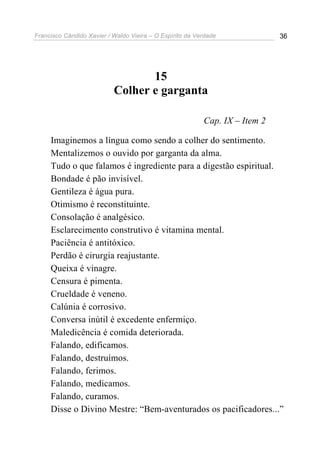 Francisco Cândido Xavier / Waldo Vieira – O Espírito da Verdade              36




                                  15
                           Colher e garganta

                                                          Cap. IX – Item 2

     Imaginemos a língua como sendo a colher do sentimento.
     Mentalizemos o ouvido por garganta da alma.
     Tudo o que falamos é ingrediente para a digestão espiritual.
     Bondade é pão invisível.
     Gentileza é água pura.
     Otimismo é reconstituinte.
     Consolação é analgésico.
     Esclarecimento construtivo é vitamina mental.
     Paciência é antitóxico.
     Perdão é cirurgia reajustante.
     Queixa é vinagre.
     Censura é pimenta.
     Crueldade é veneno.
     Calúnia é corrosivo.
     Conversa inútil é excedente enfermiço.
     Maledicência é comida deteriorada.
     Falando, edificamos.
     Falando, destruímos.
     Falando, ferimos.
     Falando, medicamos.
     Falando, curamos.
     Disse o Divino Mestre: “Bem-aventurados os pacificadores...”
 