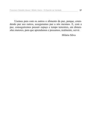 Francisco Cândido Xavier / Waldo Vieira – O Espírito da Verdade                   37




    Usemos para com os outros o alimento da paz, porque, esten-
dendo paz aos outros, asseguramos paz a nós mesmos. E, com a
paz, conseguiremos possuir espaço e tempo terrestres, em dimen-
sões maiores, para que aprendamos e possamos, realmente, servir.
                                                                  Hilário Silva
 