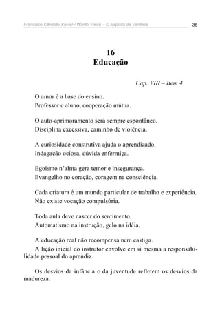 Francisco Cândido Xavier / Waldo Vieira – O Espírito da Verdade              38




                                      16
                                   Educação

                                                        Cap. VIII – Item 4

     O amor é a base do ensino.
     Professor e aluno, cooperação mútua.

     O auto-aprimoramento será sempre espontâneo.
     Disciplina excessiva, caminho de violência.

     A curiosidade construtiva ajuda o aprendizado.
     Indagação ociosa, dúvida enfermiça.

     Egoísmo n’alma gera temor e insegurança.
     Evangelho no coração, coragem na consciência.

     Cada criatura é um mundo particular de trabalho e experiência.
     Não existe vocação compulsória.

     Toda aula deve nascer do sentimento.
     Automatismo na instrução, gelo na idéia.

    A educação real não recompensa nem castiga.
    A lição inicial do instrutor envolve em si mesma a responsabi-
lidade pessoal do aprendiz.

   Os desvios da infância e da juventude refletem os desvios da
madureza.
 