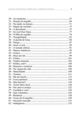 Francisco Cândido Xavier / Waldo Vieira – O Espírito da Verdade                                 4




30 – As estatuetas......................................................................... 67
31 – Oração da migalha................................................................ 69
32 – Na saúde, na doença ............................................................. 71
33 – Página do caminho ............................................................... 73
34 – A descoberto ........................................................................ 75
35 – Se você fizer força................................................................ 77
36 – O filho do orgulho................................................................ 79
37 – Tranqüilidade ....................................................................... 82
38 – A paixão de Jesus ................................................................. 84
39 – Perigo ................................................................................... 87
40 – Jesus e você.......................................................................... 89
41 – A tomada elétrica ................................................................. 91
42 – Marcos indeléveis ................................................................ 95
43 – Crítica .................................................................................. 97
44 – Deus em nós ......................................................................... 99
45 – Cólera................................................................................. 101
46 – Vigília maternal.................................................................. 102
47 – Perdoa, sim!?...................................................................... 104
48 – Renascer e remorrer ........................................................... 106
49 – Na viagem da vida.............................................................. 108
50 – Maternidade ....................................................................... 109
51 – Ternura............................................................................... 111
52 – Há um século...................................................................... 113
53 – Cura espiritual .................................................................... 116
54 – Que buscais? ...................................................................... 118
55 – Assim falou Jesus............................................................... 120
56 – Por amor à criança.............................................................. 122
57 – Caridade e você .................................................................. 124
58 – Seja voluntário ................................................................... 126
59 – Renúncia ............................................................................ 128
60 – Vozes do Evangelho........................................................... 129
61 – Encontro marcado .............................................................. 131
62 – Indulgência......................................................................... 133
 
