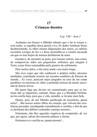 Francisco Cândido Xavier / Waldo Vieira – O Espírito da Verdade              40




                                  17
                            Crianças doentes

                                                        Cap. VIII – Item 3

    Acalentas nos braços o filhinho robusto que o lar te trouxe e,
com razão, te orgulhas dessa pérola viva. Os dedos lembram flores
desabrochando, os olhos trazem fulgurações dos astros, os cabelos
recordam estrigas de luz e a boca assemelha-se a concha nacarada
em que os teus beijos de ternura desfalecem de amor.
    Guarda-o, de encontro ao peito, por tesouro celeste, mas esten-
de compassivas mãos aos pequeninos enfermos que chegam à
Terra, como lírios contundidos pelo granizo do sofrimento.
    Para muitos deles, o dia claro ainda vem muito longe...
    São aves cegas que não conhecem o próprio ninho, pássaros
mutilados, esmolando socorro em recantos sombrios da floresta do
mundo... Às vezes, parecem anjos pregados na cruz de um corpo
paralítico ou mostram no olhar a profunda tristeza da mente anuvi-
ada de densas trevas.
    Há quem diga que devem ser exterminados para que os ho-
mens não se inquietem; contudo, Deus, que é a Bondade Perfeita,
no-los confia hoje, para que a vida, amanhã, se levante mais bela.
    Diante, pois, do teu filhinho quinhoado de reconforto, pensa
neles!... São nossos outros filhos do coração, que volvem das exis-
tências passadas, mendigando entendimento e carinho, a fim de que
se desfaçam dos débitos contraídos consigo mesmos...
    Entretanto, não lhes aguardes rogativas de compaixão, de vez
que, por agora, sabem tão-somente padecer e chorar.
    Enternece-te e auxilia-os, quanto possas!...
 