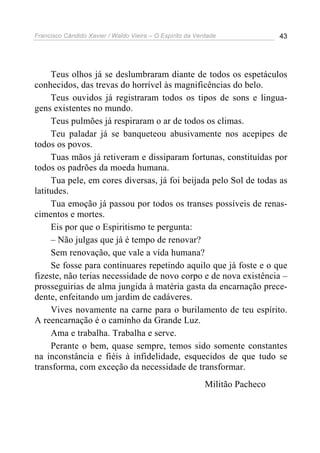 Francisco Cândido Xavier / Waldo Vieira – O Espírito da Verdade              43




     Teus olhos já se deslumbraram diante de todos os espetáculos
conhecidos, das trevas do horrível às magnificências do belo.
     Teus ouvidos já registraram todos os tipos de sons e lingua-
gens existentes no mundo.
     Teus pulmões já respiraram o ar de todos os climas.
     Teu paladar já se banqueteou abusivamente nos acepipes de
todos os povos.
     Tuas mãos já retiveram e dissiparam fortunas, constituídas por
todos os padrões da moeda humana.
     Tua pele, em cores diversas, já foi beijada pelo Sol de todas as
latitudes.
     Tua emoção já passou por todos os transes possíveis de renas-
cimentos e mortes.
     Eis por que o Espiritismo te pergunta:
     – Não julgas que já é tempo de renovar?
     Sem renovação, que vale a vida humana?
     Se fosse para continuares repetindo aquilo que já foste e o que
fizeste, não terias necessidade de novo corpo e de nova existência –
prosseguirias de alma jungida à matéria gasta da encarnação prece-
dente, enfeitando um jardim de cadáveres.
     Vives novamente na carne para o burilamento de teu espírito.
A reencarnação é o caminho da Grande Luz.
     Ama e trabalha. Trabalha e serve.
     Perante o bem, quase sempre, temos sido somente constantes
na inconstância e fiéis à infidelidade, esquecidos de que tudo se
transforma, com exceção da necessidade de transformar.
                                                           Militão Pacheco
 