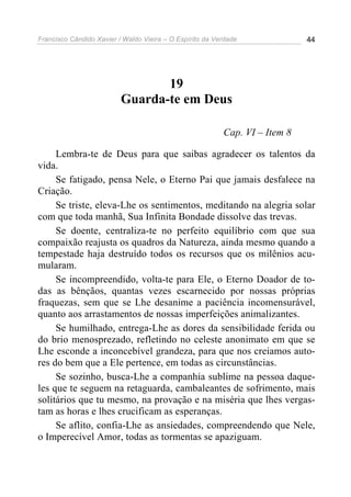 Francisco Cândido Xavier / Waldo Vieira – O Espírito da Verdade              44




                                 19
                          Guarda-te em Deus

                                                          Cap. VI – Item 8

     Lembra-te de Deus para que saibas agradecer os talentos da
vida.
     Se fatigado, pensa Nele, o Eterno Pai que jamais desfalece na
Criação.
     Se triste, eleva-Lhe os sentimentos, meditando na alegria solar
com que toda manhã, Sua Infinita Bondade dissolve das trevas.
     Se doente, centraliza-te no perfeito equilíbrio com que sua
compaixão reajusta os quadros da Natureza, ainda mesmo quando a
tempestade haja destruído todos os recursos que os milênios acu-
mularam.
     Se incompreendido, volta-te para Ele, o Eterno Doador de to-
das as bênçãos, quantas vezes escarnecido por nossas próprias
fraquezas, sem que se Lhe desanime a paciência incomensurável,
quanto aos arrastamentos de nossas imperfeições animalizantes.
     Se humilhado, entrega-Lhe as dores da sensibilidade ferida ou
do brio menosprezado, refletindo no celeste anonimato em que se
Lhe esconde a inconcebível grandeza, para que nos creiamos auto-
res do bem que a Ele pertence, em todas as circunstâncias.
     Se sozinho, busca-Lhe a companhia sublime na pessoa daque-
les que te seguem na retaguarda, cambaleantes de sofrimento, mais
solitários que tu mesmo, na provação e na miséria que lhes vergas-
tam as horas e lhes crucificam as esperanças.
     Se aflito, confia-Lhe as ansiedades, compreendendo que Nele,
o Imperecível Amor, todas as tormentas se apaziguam.
 