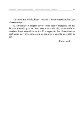Francisco Cândido Xavier / Waldo Vieira – O Espírito da Verdade              45




     Seja qual for a dificuldade, recorda o Todo-misericordioso que
não nos esquece.
     E, abraçando o próprio dever como sendo expressão de Sua
Divina Vontade para os teus passos de cada dia, encontrarás na
oração a força verdadeira de tua fé, a erguer-te das obscuridades e
problemas da Terra para a rota de luz que te aponta as sendas do
céu.
                                                                  Emmanuel
 
