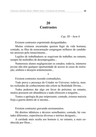 Francisco Cândido Xavier / Waldo Vieira – O Espírito da Verdade               46




                                     20
                                  Contrastes

                                                          Cap. III – Item 6

     Existem contrastes exprimindo desigualdades.
     Muitas criaturas encarnadas querem fugir da vida humana;
contudo, as filas da reencarnação congregam milhares de candida-
tos ansiosos pelo renascimento...
     Legiões de trabalhadores se esquivam do trabalho; no entanto,
sempre há multidões de desempregados...
     Numerosos alunos negligenciam os estudos; todavia, inúmeros
jovens não têm qualquer oportunidade de acesso às casas de instru-
ção, embora o desejem ardentemente...
                                 *
     Existem contrastes tecendo contradições.
     Tudo prova a presença do Criador no Universo; todavia, men-
tes recheadas de conhecimento não crêem na Realidade Divina...
     Todos podemos dar algo em favor do próximo; no entanto,
muitos possuem em abundância e nada oferecem a ninguém...
     Temos a apologia da paz onipresente; contudo, extensa maioria
forja a guerra dentro de si mesma...


    Existem contrastes gravando ensinamentos.
    Há direitos idênticos e deveres semelhantes; contudo, há von-
tades diferentes, experiências diversas e méritos desiguais...
    A caridade mais oculta aos homens é, no entanto, a mais co-
nhecida por Deus...
 