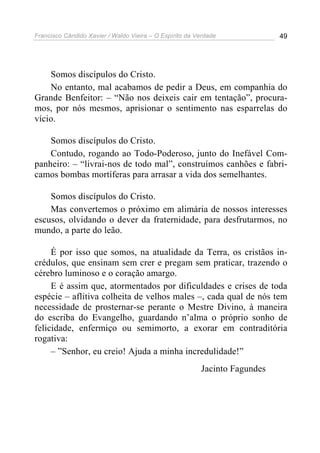 Francisco Cândido Xavier / Waldo Vieira – O Espírito da Verdade             49




    Somos discípulos do Cristo.
    No entanto, mal acabamos de pedir a Deus, em companhia do
Grande Benfeitor: – “Não nos deixeis cair em tentação”, procura-
mos, por nós mesmos, aprisionar o sentimento nas esparrelas do
vício.

    Somos discípulos do Cristo.
    Contudo, rogando ao Todo-Poderoso, junto do Inefável Com-
panheiro: – “livrai-nos de todo mal”, construímos canhões e fabri-
camos bombas mortíferas para arrasar a vida dos semelhantes.

    Somos discípulos do Cristo.
    Mas convertemos o próximo em alimária de nossos interesses
escusos, olvidando o dever da fraternidade, para desfrutarmos, no
mundo, a parte do leão.

     É por isso que somos, na atualidade da Terra, os cristãos in-
crédulos, que ensinam sem crer e pregam sem praticar, trazendo o
cérebro luminoso e o coração amargo.
     E é assim que, atormentados por dificuldades e crises de toda
espécie – aflitiva colheita de velhos males –, cada qual de nós tem
necessidade de prosternar-se perante o Mestre Divino, à maneira
do escriba do Evangelho, guardando n’alma o próprio sonho de
felicidade, enfermiço ou semimorto, a exorar em contraditória
rogativa:
     – ”Senhor, eu creio! Ajuda a minha incredulidade!”
                                                         Jacinto Fagundes
 