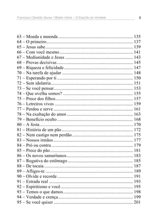 Francisco Cândido Xavier / Waldo Vieira – O Espírito da Verdade                                5




63 – Moeda e moenda ................................................................ 135
64 – O primeiro.......................................................................... 137
65 – Jesus sabe ........................................................................... 139
66 – Com você mesmo ............................................................... 141
67 – Mediunidade e Jesus .......................................................... 143
68 – Provas decisivas ................................................................. 145
69 – Riqueza e felicidade ........................................................... 147
70 – Na tarefa de ajudar ............................................................. 148
71 – Esperando por ti ................................................................. 150
72 – Sem idolatria ...................................................................... 151
73 – Se você pensar.................................................................... 153
74 – Que ovelha somos? ............................................................ 155
75 – Prece dos filhos .................................................................. 157
76 – Letreiros vivos ................................................................... 159
77 – Perdoa e serve .................................................................... 161
78 – Na exaltação do amor......................................................... 163
79 – Benefício oculto ................................................................. 168
80 – A festa ................................................................................ 170
81 – História de um pão ............................................................. 172
82 – Nem castigo nem perdão .................................................... 175
83 – Nossos irmãos .................................................................... 177
84 – Pró ou contra ...................................................................... 179
85 – Prece do pão ....................................................................... 181
86 – Os novos samaritanos......................................................... 183
87 – Rogativa do estômago ........................................................ 185
88 – De tocaia ............................................................................ 187
89 – Afliges-te ........................................................................... 189
90 – Olvide e recorde ................................................................. 191
91 – Estrada real ........................................................................ 193
92 – Espiritismo e você .............................................................. 195
93 – Temos o que damos............................................................ 198
94 – Verdade e crença ................................................................ 199
95 – Se você quiser .................................................................... 201
 