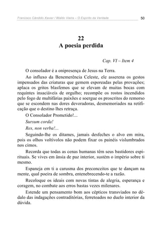 Francisco Cândido Xavier / Waldo Vieira – O Espírito da Verdade              50




                                   22
                            A poesia perdida

                                                          Cap. VI – Item 4

     O consolador é a onipresença de Jesus na Terra.
     Ao influxo da Benemerência Celeste, ele asserena os gestos
impensados das criaturas que gemem esporeadas pelas provações;
aplaca os gritos blasfemos que se elevam de muitas bocas com
requintes insaciáveis de orgulho; recompõe os rostos incendidos
pelo fogo de multifárias paixões e soergue os proscritos do remorso
que se escondem nas dores devoradoras, desmemoriados na retifi-
cação que o destino lhes retraça.
     O Consolador Prometido!...
     Sursum corda!
     Res, non verba!...
     Seguindo-lhe os ditames, jamais desfeches o alvo em mira,
pois os olhos voltívolos não podem fixar os painéis vislumbrados
nos cimos.
     Recorda que todas as cenas humanas têm seus bastidores espi-
rituais. Se vives em ânsia de paz interior, sustém o império sobre ti
mesmo.
     Espaneja em ti a carusma dos preconceitos que te dançam na
mente, qual poeira de sombra, entenebrecendo-te a razão.
     Recoloque os ideais com novas tintas de alegria, esperança e
coragem, no combate aos erros bastas vezes milenares.
     Estende um pensamento bom aos cépticos transviados no dé-
dalo das indagações contraditórias, ferretoados no duelo interior da
dúvida.
 
