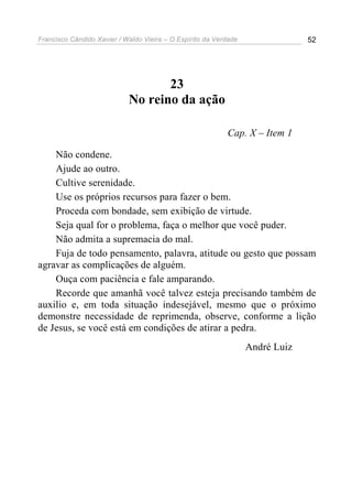Francisco Cândido Xavier / Waldo Vieira – O Espírito da Verdade                52




                                   23
                            No reino da ação

                                                           Cap. X – Item 1

    Não condene.
    Ajude ao outro.
    Cultive serenidade.
    Use os próprios recursos para fazer o bem.
    Proceda com bondade, sem exibição de virtude.
    Seja qual for o problema, faça o melhor que você puder.
    Não admita a supremacia do mal.
    Fuja de todo pensamento, palavra, atitude ou gesto que possam
agravar as complicações de alguém.
    Ouça com paciência e fale amparando.
    Recorde que amanhã você talvez esteja precisando também de
auxilio e, em toda situação indesejável, mesmo que o próximo
demonstre necessidade de reprimenda, observe, conforme a lição
de Jesus, se você está em condições de atirar a pedra.
                                                                  André Luiz
 