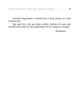 Francisco Cândido Xavier / Waldo Vieira – O Espírito da Verdade              54




    Caminha alegremente e constrói para o bem, porque só o bem
permanecerá.
    Seja qual for a dor que hajas sofrido, lembra-te de que tudo
amanhã será melhor se não engarrafares fel ou vinagre no coração.
                                                                  Emmanuel
 