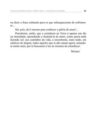 Francisco Cândido Xavier / Waldo Vieira – O Espírito da Verdade            56




ou dizer a frase calmante para os que enlouqueceram de sofrimen-
to...
      Sai, pois, de ti mesmo para conhecer a glória de amar!...
      Perceberás, então, que a existência na Terra é apenas um dia
na eternidade, aprendendo a iluminá-la de amor, como quem anda
fazendo sol, nos caminhos da vida, e encontrarás, mais tarde, em
cânticos de alegria, todos aqueles que te não amam agora, amando-
te muito mais, por te buscarem a luz no instante do entardecer.
                                                                  Meimei
 