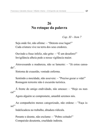 Francisco Cândido Xavier / Waldo Vieira – O Espírito da Verdade              57




                                26
                       No retoque da palavra

                                                          Cap. XI – Item 7

       Seja onde for, não afirme: – “Detesto esse lugar!”
       Cada criatura vive na terra dos seus credores.

       Ouvindo a frase infeliz, não grite: – “É um desaforo!”
       Invigilância alheia pede a nossa vigilância maior.

       Atravessando a madureza, não se lamente: – “Já estou cansa-
do”.
       Sintoma de exaustão, vontade enferma.

       Sentindo a mocidade, não assevere: – ”Preciso gozar a vida!”
       Romagem terrestre não é excursão turística.

       À frente do amigo endividado, não ameace: – “Hoje ou nun-
ca!”
       Agora alguém se compromete, amanhã seremos nós.

       Ao companheiro menos categorizado, não ordene: – ”Faça is-
so!”
       Indelicadeza no trabalho, ditadura ridícula.

       Perante o doente, não exclame: – ”Pobre coitado!”
       Compaixão desatenta, crueldade indireta.
 