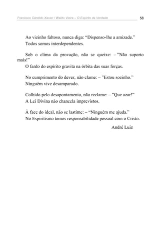 Francisco Cândido Xavier / Waldo Vieira – O Espírito da Verdade                58




     Ao vizinho faltoso, nunca diga: “Dispenso-lhe a amizade.”
     Todos somos interdependentes.

    Sob o clima da provação, não se queixe: – ”Não suporto
mais!”
    O fardo do espírito gravita na órbita das suas forças.

     No cumprimento do dever, não clame: – ”Estou sozinho.”
     Ninguém vive desamparado.

     Colhido pelo desapontamento, não reclame: – ”Que azar!”
     A Lei Divina não chancela imprevistos.

     À face do ideal, não se lastime: – “Ninguém me ajuda.”
     No Espiritismo temos responsabilidade pessoal com o Cristo.
                                                                  André Luiz
 