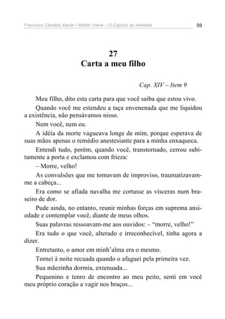 Francisco Cândido Xavier / Waldo Vieira – O Espírito da Verdade             59




                                  27
                           Carta a meu filho

                                                        Cap. XIV – Item 9

     Meu filho, dito esta carta para que você saiba que estou vivo.
     Quando você me estendeu a taça envenenada que me liquidou
a existência, não pensávamos nisso.
     Nem você, nem eu.
     A idéia da morte vagueava longe de mim, porque esperava de
suas mãos apenas o remédio anestesiante para a minha enxaqueca.
     Entendi tudo, porém, quando você, transtornado, cerrou subi-
tamente a porta e exclamou com frieza:
     – Morre, velho!
     As convulsões que me tomavam de improviso, traumatizavam-
me a cabeça...
     Era como se afiada navalha me cortasse as vísceras num bra-
seiro de dor.
     Pude ainda, no entanto, reunir minhas forças em suprema ansi-
edade e contemplar você, diante de meus olhos.
     Suas palavras ressoavam-me aos ouvidos: – “morre, velho!”
     Era tudo o que você, alterado e irreconhecível, tinha agora a
dizer.
     Entretanto, o amor em minh’alma era o mesmo.
     Tornei à noite recuada quando o afaguei pela primeira vez.
     Sua mãezinha dormia, extenuada...
     Pequenino e tenro de encontro ao meu peito, senti em você
meu próprio coração a vagir nos braços...
 