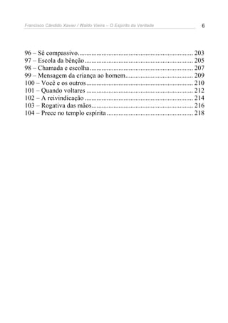 Francisco Cândido Xavier / Waldo Vieira – O Espírito da Verdade                         6




96 – Sê compassivo.................................................................... 203
97 – Escola da bênção ................................................................ 205
98 – Chamada e escolha ............................................................. 207
99 – Mensagem da criança ao homem........................................ 209
100 – Você e os outros ............................................................... 210
101 – Quando voltares ............................................................... 212
102 – A reivindicação ................................................................ 214
103 – Rogativa das mãos............................................................ 216
104 – Prece no templo espírita ................................................... 218
 
