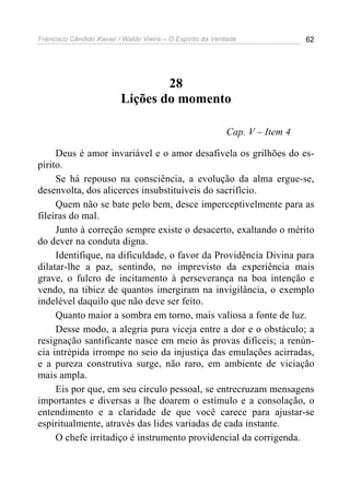 Francisco Cândido Xavier / Waldo Vieira – O Espírito da Verdade              62




                                  28
                          Lições do momento

                                                           Cap. V – Item 4

     Deus é amor invariável e o amor desafivela os grilhões do es-
pírito.
     Se há repouso na consciência, a evolução da alma ergue-se,
desenvolta, dos alicerces insubstituíveis do sacrifício.
     Quem não se bate pelo bem, desce imperceptivelmente para as
fileiras do mal.
     Junto à correção sempre existe o desacerto, exaltando o mérito
do dever na conduta digna.
     Identifique, na dificuldade, o favor da Providência Divina para
dilatar-lhe a paz, sentindo, no imprevisto da experiência mais
grave, o fulcro de incitamento à perseverança na boa intenção e
vendo, na tibiez de quantos imergiram na invigilância, o exemplo
indelével daquilo que não deve ser feito.
     Quanto maior a sombra em torno, mais valiosa a fonte de luz.
     Desse modo, a alegria pura viceja entre a dor e o obstáculo; a
resignação santificante nasce em meio às provas difíceis; a renún-
cia intrépida irrompe no seio da injustiça das emulações acirradas,
e a pureza construtiva surge, não raro, em ambiente de viciação
mais ampla.
     Eis por que, em seu círculo pessoal, se entrecruzam mensagens
importantes e diversas a lhe doarem o estímulo e a consolação, o
entendimento e a claridade de que você carece para ajustar-se
espiritualmente, através das lides variadas de cada instante.
     O chefe irritadiço é instrumento providencial da corrigenda.
 