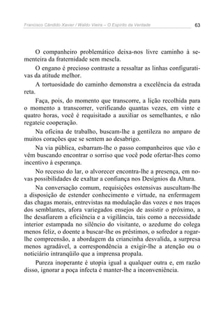 Francisco Cândido Xavier / Waldo Vieira – O Espírito da Verdade   63




     O companheiro problemático deixa-nos livre caminho à se-
menteira da fraternidade sem mescla.
     O engano é precioso contraste a ressaltar as linhas configurati-
vas da atitude melhor.
     A tortuosidade do caminho demonstra a excelência da estrada
reta.
     Faça, pois, do momento que transcorre, a lição recolhida para
o momento a transcorrer, verificando quantas vezes, em vinte e
quatro horas, você é requisitado a auxiliar os semelhantes, e não
regateie cooperação.
     Na oficina de trabalho, buscam-lhe a gentileza no amparo de
muitos corações que se sentem ao desabrigo.
     Na via pública, esbarram-lhe o passo companheiros que vão e
vêm buscando encontrar o sorriso que você pode ofertar-lhes como
incentivo à esperança.
     No recesso do lar, o alvorecer encontra-lhe a presença, em no-
vas possibilidades de exaltar a confiança nos Desígnios da Altura.
     Na conversação comum, requisições ostensivas auscultam-lhe
a disposição de estender conhecimento e virtude, na enfermagem
das chagas morais, entrevistas na modulação das vozes e nos traços
dos semblantes, afora variegados ensejos de assistir o próximo, a
lhe desafiarem a eficiência e a vigilância, tais como a necessidade
interior estampada no silêncio do visitante, o azedume do colega
menos feliz, o doente a buscar-lhe os préstimos, o sofredor a rogar-
lhe compreensão, a abordagem da criancinha desvalida, a surpresa
menos agradável, a correspondência a exigir-lhe a atenção ou o
noticiário intranqüilo que a imprensa propala.
     Pureza inoperante é utopia igual a qualquer outra e, em razão
disso, ignorar a poça infecta é manter-lhe a inconveniência.
 