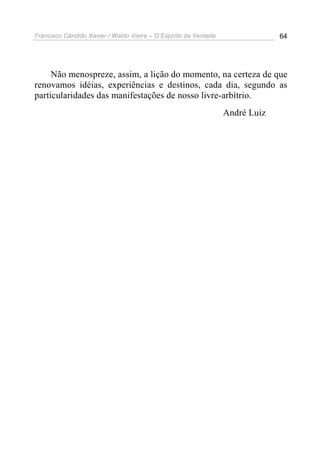 Francisco Cândido Xavier / Waldo Vieira – O Espírito da Verdade                64




     Não menospreze, assim, a lição do momento, na certeza de que
renovamos idéias, experiências e destinos, cada dia, segundo as
particularidades das manifestações de nosso livre-arbítrio.
                                                                  André Luiz
 