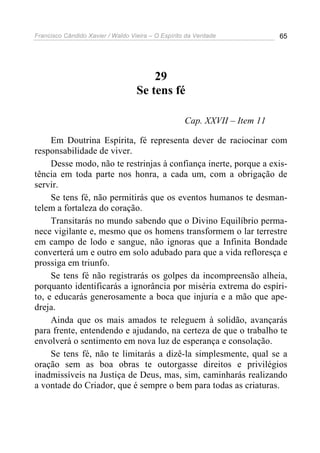Francisco Cândido Xavier / Waldo Vieira – O Espírito da Verdade            65




                                       29
                                   Se tens fé

                                                    Cap. XXVII – Item 11

     Em Doutrina Espírita, fé representa dever de raciocinar com
responsabilidade de viver.
     Desse modo, não te restrinjas à confiança inerte, porque a exis-
tência em toda parte nos honra, a cada um, com a obrigação de
servir.
     Se tens fé, não permitirás que os eventos humanos te desman-
telem a fortaleza do coração.
     Transitarás no mundo sabendo que o Divino Equilíbrio perma-
nece vigilante e, mesmo que os homens transformem o lar terrestre
em campo de lodo e sangue, não ignoras que a Infinita Bondade
converterá um e outro em solo adubado para que a vida refloresça e
prossiga em triunfo.
     Se tens fé não registrarás os golpes da incompreensão alheia,
porquanto identificarás a ignorância por miséria extrema do espíri-
to, e educarás generosamente a boca que injuria e a mão que ape-
dreja.
     Ainda que os mais amados te releguem à solidão, avançarás
para frente, entendendo e ajudando, na certeza de que o trabalho te
envolverá o sentimento em nova luz de esperança e consolação.
     Se tens fé, não te limitarás a dizê-la simplesmente, qual se a
oração sem as boa obras te outorgasse direitos e privilégios
inadmissíveis na Justiça de Deus, mas, sim, caminharás realizando
a vontade do Criador, que é sempre o bem para todas as criaturas.
 