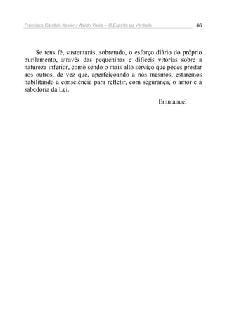 Francisco Cândido Xavier / Waldo Vieira – O Espírito da Verdade              66




    Se tens fé, sustentarás, sobretudo, o esforço diário do próprio
burilamento, através das pequeninas e difíceis vitórias sobre a
natureza inferior, como sendo o mais alto serviço que podes prestar
aos outros, de vez que, aperfeiçoando a nós mesmos, estaremos
habilitando a consciência para refletir, com segurança, o amor e a
sabedoria da Lei.
                                                                  Emmanuel
 