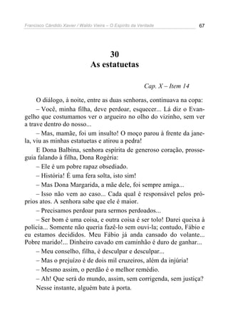 Francisco Cândido Xavier / Waldo Vieira – O Espírito da Verdade              67




                                     30
                                As estatuetas

                                                          Cap. X – Item 14

     O diálogo, à noite, entre as duas senhoras, continuava na copa:
     – Você, minha filha, deve perdoar, esquecer... Lá diz o Evan-
gelho que costumamos ver o argueiro no olho do vizinho, sem ver
a trave dentro do nosso...
     – Mas, mamãe, foi um insulto! O moço parou à frente da jane-
la, viu as minhas estatuetas e atirou a pedra!
     E Dona Balbina, senhora espírita de generoso coração, prosse-
guia falando à filha, Dona Rogéria:
     – Ele é um pobre rapaz obsediado.
     – História! É uma fera solta, isto sim!
     – Mas Dona Margarida, a mãe dele, foi sempre amiga...
     – Isso não vem ao caso... Cada qual é responsável pelos pró-
prios atos. A senhora sabe que ele é maior.
     – Precisamos perdoar para sermos perdoados...
     – Ser bom é uma coisa, e outra coisa é ser tolo! Darei queixa à
polícia... Somente não queria fazê-lo sem ouvi-la; contudo, Fábio e
eu estamos decididos. Meu Fábio já anda cansado do volante...
Pobre marido!... Dinheiro cavado em caminhão é duro de ganhar...
     – Meu conselho, filha, é desculpar e desculpar...
     – Mas o prejuízo é de dois mil cruzeiros, além da injúria!
     – Mesmo assim, o perdão é o melhor remédio.
     – Ah! Que será do mundo, assim, sem corrigenda, sem justiça?
     Nesse instante, alguém bate à porta.
 