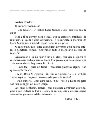 Francisco Cândido Xavier / Waldo Vieira – O Espírito da Verdade                   68




     Ambas atendem.
     O portador comunica:
     – Um desastre! O senhor Fábio trombou uma casa e a parede
caiu!
     Mãe e filha correm para o local, que se encontra entulhado de
multidão, e vêem a casa acidentada. É justamente a moradia de
Dona Margarida, a mãe do rapaz que atirara a pedra.
     O caminhão, num lance estouvado, derribara uma parede late-
ral e penetrara, fundo, inutilizando todo o mobiliário da sala de
refeições.
     Apagara-se a luz no quarteirão e as duas, sem que ninguém as
reconhecesse, podiam escutar Dona Margarida, que sustentava uma
vela acesa, diante do guarda de trânsito:
     – Peço-lhe – dizia ao fiscal – não abrir processo algum. Não
quero reclamações.
     – Mas, Dona Margarida – insistia o funcionário –, a senhora
vai ter aqui um prejuízo para mais de quarenta contos!
     – Não importa. Deus dará jeito. “Seu” Fábio e Dona Rogéria
são meus amigos de muito tempo.
     As duas senhoras, porém, não puderam continuar ouvindo,
pois a voz irritada de Fábio elevou-se da multidão e era necessário
socorrê-lo, porque o infeliz estava ébrio.
                                                                  Hilário Silva
 