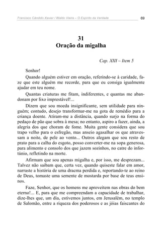 Francisco Cândido Xavier / Waldo Vieira – O Espírito da Verdade              69




                                 31
                          Oração da migalha

                                                        Cap. XIII – Item 5

     Senhor!
     Quando alguém estiver em oração, referindo-se à caridade, fa-
ze que este alguém me recorde, para que eu consiga igualmente
ajudar em teu nome.
     Quantas criaturas me fitam, indiferentes, e quantas me aban-
donam por lixo imprestável!...
     Dizem que sou moeda insignificante, sem utilidade para nin-
guém; contudo, desejo transformar-me na gota de remédio para a
criança doente. Atiram-me a distância, quando surjo na forma do
pedaço de pão que sobra à mesa; no entanto, aspiro a fazer, ainda, a
alegria dos que choram de fome. Muita gente considera que sou
trapo velho para o esfregão, mas anseio agasalhar os que atraves-
sam a noite, de pele ao vento... Outros alegam que sou resto de
prato para a calha do esgoto, posso converter-me na sopa generosa,
para alimento e consolo dos que jazem sozinhos, no catre do infor-
túnio, refletindo na morte.
     Afirmam que sou apenas migalha e, por isso, me desprezam...
Talvez não saibam que, certa vez, quando quiseste falar em amor,
narraste a história de uma dracma perdida e, reportando-te ao reino
de Deus, tomaste uma semente de mostarda por base de teus ensi-
nos.
     Faze, Senhor, que os homens me aproveitem nas obras do bem
eterno!... E, para que me compreendam a capacidade de trabalhar,
dize-lhes que, um dia, estivemos juntos, em Jerusalém, no templo
de Salomão, entre a riqueza dos poderosos e as jóias faiscantes do
 