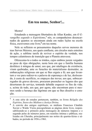 Francisco Cândido Xavier / Waldo Vieira – O Espírito da Verdade        7




                      Em teu nome, Senhor!...

     Mestre!
     Estudando a mensagem libertadora de Allan Kardec, em O E-
vangelho segundo o Espiritismo,1 nós, os companheiros desencar-
nados de quantos se encontram ainda em rudes lições na escola
física, escrevemos este livro,2 em teu nome.
     Nele se refletem os pensamentos daqueles servos menores de
teus Servos Maiores, aos quais confiaste, em círculos mais estreitos
de ação, a sublime tarefa de reviver o espírito da verdade, nos
tempos calamitosos de transição que o Planeta atravessa.
     Oferecemo-lo a todos os irmãos, cujos ombros jazem vergados
ao peso de rijas obrigações, nesta hora em que a família humana
desfalece à míngua de amor; aos que, por náufragos da existência,
viram quebradas, ante os furacões do materialismo destruidor, as
embarcações religiosas em que se lhes erguia a fé; aos que levan-
tam a voz para redizer-te a palavra de esperança e de luz, deslocan-
do, à custa de sacrifício, os empeços das trevas; aos que, sobrecar-
regados de graves deveres, procuram preencher os lugares dos que
desertaram do serviço, tentando debalde esquecer os fins da vida;
e, acima de tudo, aos que, por agora, não encontram para si mes-
mos senão a herança das lágrimas em que se lhes dissolve o cora-
ção.
1
    A esta série de estudos pertencem, também, os livros Religião dos
    Espíritos, Seara dos Médiuns e Justiça Divina.
2
    A convite dos amigos espirituais, os médiuns Francisco Cândido
    Xavier e Waldo Vieira psicografaram as páginas deste livro, respon-
    sabilizando-se o primeiro pelas mensagens de números ímpares e o
    segundo pelas de números pares, em reuniões íntimas e públicas, rea-
    lizadas em Uberaba, principalmente nas noites de quartas-feiras e sá-
    bados, no período de 1956 a 1961.
 
