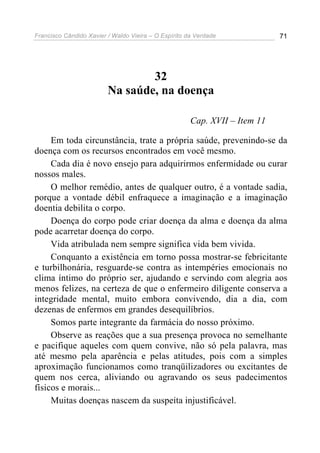 Francisco Cândido Xavier / Waldo Vieira – O Espírito da Verdade             71




                                 32
                         Na saúde, na doença

                                                      Cap. XVII – Item 11

     Em toda circunstância, trate a própria saúde, prevenindo-se da
doença com os recursos encontrados em você mesmo.
     Cada dia é novo ensejo para adquirirmos enfermidade ou curar
nossos males.
     O melhor remédio, antes de qualquer outro, é a vontade sadia,
porque a vontade débil enfraquece a imaginação e a imaginação
doentia debilita o corpo.
     Doença do corpo pode criar doença da alma e doença da alma
pode acarretar doença do corpo.
     Vida atribulada nem sempre significa vida bem vivida.
     Conquanto a existência em torno possa mostrar-se febricitante
e turbilhonária, resguarde-se contra as intempéries emocionais no
clima íntimo do próprio ser, ajudando e servindo com alegria aos
menos felizes, na certeza de que o enfermeiro diligente conserva a
integridade mental, muito embora convivendo, dia a dia, com
dezenas de enfermos em grandes desequilíbrios.
     Somos parte integrante da farmácia do nosso próximo.
     Observe as reações que a sua presença provoca no semelhante
e pacifique aqueles com quem convive, não só pela palavra, mas
até mesmo pela aparência e pelas atitudes, pois com a simples
aproximação funcionamos como tranqüilizadores ou excitantes de
quem nos cerca, aliviando ou agravando os seus padecimentos
físicos e morais...
     Muitas doenças nascem da suspeita injustificável.
 