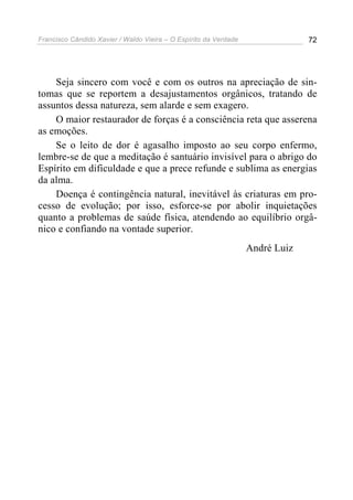 Francisco Cândido Xavier / Waldo Vieira – O Espírito da Verdade                72




    Seja sincero com você e com os outros na apreciação de sin-
tomas que se reportem a desajustamentos orgânicos, tratando de
assuntos dessa natureza, sem alarde e sem exagero.
    O maior restaurador de forças é a consciência reta que asserena
as emoções.
    Se o leito de dor é agasalho imposto ao seu corpo enfermo,
lembre-se de que a meditação é santuário invisível para o abrigo do
Espírito em dificuldade e que a prece refunde e sublima as energias
da alma.
    Doença é contingência natural, inevitável às criaturas em pro-
cesso de evolução; por isso, esforce-se por abolir inquietações
quanto a problemas de saúde física, atendendo ao equilíbrio orgâ-
nico e confiando na vontade superior.
                                                                  André Luiz
 
