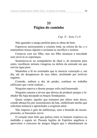 Francisco Cândido Xavier / Waldo Vieira – O Espírito da Verdade              73




                                  33
                          Página do caminho

                                                      Cap. X – Itens 5 e 6

     Não aguardes o amigo perfeito para as obras do bem.
     Esperavas ansiosamente a criatura irmã, na soleira do lar, e o
matrimônio trouxe alguém a reclamar-te sacrifício e ternura.
     Contavas com teu filho, mas teu filho alcançou a mocidade
sem ouvir-te as esperanças.
     Sustentavas-te no companheiro de ideal e, de momento para
outro, recolheste mistura vinagrosa na ânfora da amizade em que
sorvias água pura.
     Mantinhas a fé no orientador que te merecia veneração e, um
dia, até ele desapareceu de teus olhos, arrebatado por terríveis
enganos.
     Contudo, embora a dor de perder, continua no trabalho
edificante que vieste realizar…
     Ninguém reprova o doente porque sofra mal-humorado.
     Ninguém censura a árvore que deixou de produzir porque o le-
nhador lhe haja decepado os braços frondejantes.
     Quase sempre, aqueles que tomamos por afetos mais doces,
crendo abraçá-los por sustentáculos da luta, simbolizam tarefas que
solicitam renúncia e apostolados a exigirem amor.
     Não importa o gelo da indiferença, nem o bramido da incom-
preensão, se buscamos servir.
     O coração mais belo que pulsou entre os homens respirava na
multidão e seguia só. Possuía legiões de Espíritos angélicos e
aproveitou o concurso de amigos frágeis que o abandonaram na
 