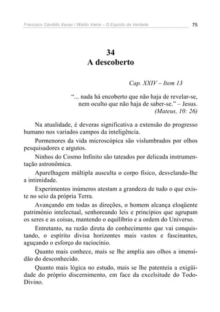 Francisco Cândido Xavier / Waldo Vieira – O Espírito da Verdade            75




                                     34
                                A descoberto

                                                     Cap. XXIV – Item 13

                        “... nada há encoberto que não haja de revelar-se,
                            nem oculto que não haja de saber-se.” – Jesus.
                                                         (Mateus, 10: 26)

     Na atualidade, é deveras significativa a extensão do progresso
humano nos variados campos da inteligência.
     Pormenores da vida microscópica são vislumbrados por olhos
pesquisadores e argutos.
     Ninhos do Cosmo Infinito são tateados por delicada instrumen-
tação astronômica.
     Aparelhagem múltipla ausculta o corpo físico, desvelando-lhe
a intimidade.
     Experimentos inúmeros atestam a grandeza de tudo o que exis-
te no seio da própria Terra.
     Avançando em todas as direções, o homem alcança eloqüente
patrimônio intelectual, senhoreando leis e princípios que agrupam
os seres e as coisas, mantendo o equilíbrio e a ordem do Universo.
     Entretanto, na razão direta do conhecimento que vai conquis-
tando, o espírito divisa horizontes mais vastos e fascinantes,
aguçando o esforço do raciocínio.
     Quanto mais conhece, mais se lhe amplia aos olhos a imensi-
dão do desconhecido.
     Quanto mais lógica no estudo, mais se lhe patenteia a exigüi-
dade do próprio discernimento, em face da excelsitude do Todo-
Divino.
 