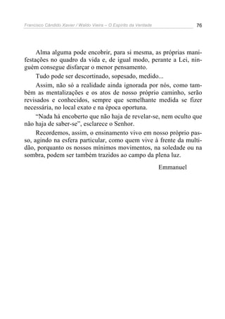 Francisco Cândido Xavier / Waldo Vieira – O Espírito da Verdade              76




     Alma alguma pode encobrir, para si mesma, as próprias mani-
festações no quadro da vida e, de igual modo, perante a Lei, nin-
guém consegue disfarçar o menor pensamento.
     Tudo pode ser descortinado, sopesado, medido...
     Assim, não só a realidade ainda ignorada por nós, como tam-
bém as mentalizações e os atos de nosso próprio caminho, serão
revisados e conhecidos, sempre que semelhante medida se fizer
necessária, no local exato e na época oportuna.
     “Nada há encoberto que não haja de revelar-se, nem oculto que
não haja de saber-se”, esclarece o Senhor.
     Recordemos, assim, o ensinamento vivo em nosso próprio pas-
so, agindo na esfera particular, como quem vive à frente da multi-
dão, porquanto os nossos mínimos movimentos, na soledade ou na
sombra, podem ser também trazidos ao campo da plena luz.
                                                                  Emmanuel
 