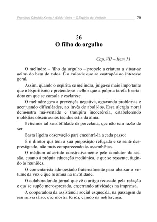Francisco Cândido Xavier / Waldo Vieira – O Espírito da Verdade              79




                                   36
                           O filho do orgulho

                                                        Cap. VII – Item 11

     O melindre – filho do orgulho – propele a criatura a situar-se
acima do bem de todos. É a vaidade que se contrapõe ao interesse
geral.
     Assim, quando o espírita se melindra, julga-se mais importante
que o Espiritismo e pretende-se melhor que a própria tarefa liberta-
dora em que se consola e esclarece.
     O melindre gera a prevenção negativa, agravando problemas e
acentuando dificuldades, ao invés de aboli-los. Essa alergia moral
demonstra má-vontade e transpira incoerência, estabelecendo
moléstias obscuras nos tecidos sutis da alma.
     Evitemos tal sensibilidade de porcelana, que não tem razão de
ser.
     Basta ligeira observação para encontrá-la a cada passo:
     É o diretor que tem a sua proposição refugada e se sente des-
prestigiado, não mais comparecendo às assembléias.
     O médium advertido construtivamente pelo condutor da ses-
são, quanto à própria educação mediúnica, e que se ressente, fugin-
do às reuniões.
     O comentarista admoestado fraternalmente para abaixar o vo-
lume da voz e que se amua na inutilidade.
     O colaborador do jornal que vê o artigo recusado pela redação
e que se supõe menosprezado, encerrando atividades na imprensa.
     A cooperadora da assistência social esquecida, na passagem de
seu aniversário, e se mostra ferida, caindo na indiferença.
 