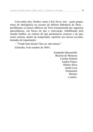 Francisco Cândido Xavier / Waldo Vieira – O Espírito da Verdade             8




     Com todos eles, Senhor, rumo à Era Nova, nós – gotas peque-
ninas de inteligência no oceano da Infinita Sabedoria de Deus –
partilhamos os lances aflitivos da Terra traumatizada por angústias
apocalípticas, em busca de paz e renovação, trabalhando pelo
mundo melhor, na certeza de que permaneces conosco e de que,
como outrora, diante da tempestade, repetirás aos nossos ouvidos,
tomados de inquietação:
     – ”Tende bom ânimo! Sou eu, não temais.”
     (Uberaba, 9 de outubro de 1961)
                                                    Eurípedes Barsanulfo
                                                     Bezerra de Menezes
                                                         Cairbar Schutel
                                                           Anália Franco
                                                            Hilário Silva
                                                             André Luiz
                                                              Emmanuel
                                                                 Meimei
                                                                e outros.
 