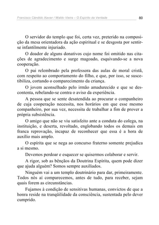 Francisco Cândido Xavier / Waldo Vieira – O Espírito da Verdade   80




     O servidor do templo que foi, certa vez, preterido na composi-
ção da mesa orientadora da ação espiritual e se desgosta por sentir-
se infantilmente injuriado.
     O doador de alguns donativos cujo nome foi omitido nas cita-
ções de agradecimento e surge magoado, esquivando-se a nova
cooperação.
     O pai relembrado pela professora das aulas de moral cristã,
com respeito ao comportamento do filho, e que, por isso, se susce-
tibiliza, cortando o comparecimento da criança.
     O jovem aconselhado pelo irmão amadurecido e que se des-
contenta, rebelando-se contra o aviso da experiência.
     A pessoa que se sente desatendida ao procurar o companheiro
de cuja cooperação necessita, nos horários em que esse mesmo
companheiro, por sua vez, necessita de trabalhar a fim de prover a
própria subsistência.
     O amigo que não se viu satisfeito ante a conduta do colega, na
instituição, e deserta, revoltado, englobando todos os demais em
franca reprovação, incapaz de reconhecer que essa é a hora de
auxílio mais amplo.
     O espírita que se nega ao concurso fraterno somente prejudica
a si mesmo.
     Devemos perdoar e esquecer se quisermos colaborar e servir.
     A rigor, sob as bênçãos da Doutrina Espírita, quem pode dizer
que ajuda alguém? Somos sempre auxiliados.
     Ninguém vai a um templo doutrinário para dar, primeiramente.
Todos nós aí comparecemos, antes de tudo, para receber, sejam
quais forem as circunstâncias.
     Fujamos à condição de sensitivas humanas, convictos de que a
honra reside na tranqüilidade da consciência, sustentada pelo dever
cumprido.
 
