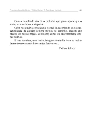 Francisco Cândido Xavier / Waldo Vieira – O Espírito da Verdade               81




     Com a humildade não há o melindre que piora aquele que o
sente, sem melhorar a ninguém.
     Cabe-nos ouvir a consciência e segui-la, recordando que a sus-
cetibilidade de alguém sempre surgirá no caminho, alguém que
precisa de nossas preces, conquanto curtas ou aparentemente des-
necessárias.
     E para terminar, meu irmão, imagine se um dia Jesus se melin-
drasse com os nossos incessantes desacertos...
                                                            Cairbar Schutel
 