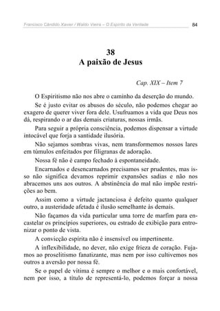 Francisco Cândido Xavier / Waldo Vieira – O Espírito da Verdade             84




                                  38
                           A paixão de Jesus

                                                        Cap. XIX – Item 7

     O Espiritismo não nos abre o caminho da deserção do mundo.
     Se é justo evitar os abusos do século, não podemos chegar ao
exagero de querer viver fora dele. Usufruamos a vida que Deus nos
dá, respirando o ar das demais criaturas, nossas irmãs.
     Para seguir a própria consciência, podemos dispensar a virtude
intocável que forja a santidade ilusória.
     Não sejamos sombras vivas, nem transformemos nossos lares
em túmulos enfeitados por filigranas de adoração.
     Nossa fé não é campo fechado à espontaneidade.
     Encarnados e desencarnados precisamos ser prudentes, mas is-
so não significa devamos reprimir expansões sadias e não nos
abracemos uns aos outros. A abstinência do mal não impõe restri-
ções ao bem.
     Assim como a virtude jactanciosa é defeito quanto qualquer
outro, a austeridade afetada é ilusão semelhante às demais.
     Não façamos da vida particular uma torre de marfim para en-
castelar os princípios superiores, ou estrado de exibição para entro-
nizar o ponto de vista.
     A convicção espírita não é insensível ou impertinente.
     A inflexibilidade, no dever, não exige frieza de coração. Fuja-
mos ao proselitismo fanatizante, mas nem por isso cultivemos nos
outros a aversão por nossa fé.
     Se o papel de vítima é sempre o melhor e o mais confortável,
nem por isso, a título de representá-lo, podemos forçar a nossa
 