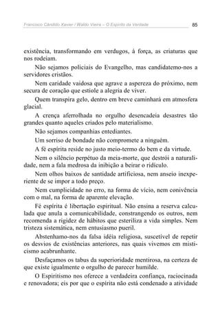 Francisco Cândido Xavier / Waldo Vieira – O Espírito da Verdade   85




existência, transformando em verdugos, à força, as criaturas que
nos rodeiam.
     Não sejamos policiais do Evangelho, mas candidatemo-nos a
servidores cristãos.
     Nem caridade vaidosa que agrave a aspereza do próximo, nem
secura de coração que estiole a alegria de viver.
     Quem transpira gelo, dentro em breve caminhará em atmosfera
glacial.
     A crença aferrolhada no orgulho desencadeia desastres tão
grandes quanto aqueles criados pelo materialismo.
     Não sejamos companhias entediantes.
     Um sorriso de bondade não compromete a ninguém.
     A fé espírita reside no justo meio-termo do bem e da virtude.
     Nem o silêncio perpétuo da meia-morte, que destrói a naturali-
dade, nem a fala medrosa da inibição a beirar o ridículo.
     Nem olhos baixos de santidade artificiosa, nem anseio inexpe-
riente de se impor a todo preço.
     Nem cumplicidade no erro, na forma de vício, nem conivência
com o mal, na forma de aparente elevação.
     Fé espírita é libertação espiritual. Não ensina a reserva calcu-
lada que anula a comunicabilidade, constrangendo os outros, nem
recomenda a rigidez de hábitos que esteriliza a vida simples. Nem
tristeza sistemática, nem entusiasmo pueril.
     Abstenhamo-nos da falsa idéia religiosa, suscetível de repetir
os desvios de existências anteriores, nas quais vivemos em misti-
cismo acabrunhante.
     Desfaçamos os tabus da superioridade mentirosa, na certeza de
que existe igualmente o orgulho de parecer humilde.
     O Espiritismo nos oferece a verdadeira confiança, raciocinada
e renovadora; eis por que o espírita não está condenado a atividade
 