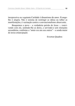 Francisco Cândido Xavier / Waldo Vieira – O Espírito da Verdade            86




inexpressiva ou vegetante.Caridade é dinamismo do amor. Evange-
lho é alegria. Não é sistema de restringir as idéias ou tolher as
manifestações, é vacinação contra o convencionalismo absorvente.
    Busquemos o povo – a verdadeira paixão de Jesus –, convi-
vendo com ele, sentindo-lhe as dores, e servindo-o sem intenções
secundárias, conforme o “amai-vos uns aos outros” – a senda maior
de nossa emancipação.
                                                         Ewerton Quadros
 