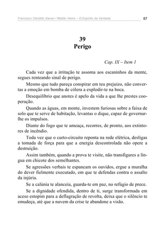 Francisco Cândido Xavier / Waldo Vieira – O Espírito da Verdade              87




                                        39
                                      Perigo

                                                          Cap. IX – Item 1

     Cada vez que a irritação te assoma aos escaninhos da mente,
segues renteando sinal de perigo.
     Mesmo que tudo pareça conspirar em teu prejuízo, não conver-
tas a emoção em bomba de cólera a explodir-te na boca.
     Desequilíbrio que anotes é apelo da vida a que lhe prestes coo-
peração.
     Quando as águas, em monte, investem furiosas sobre a faixa de
solo que te serve de habitação, levantas o dique, capaz de governar-
lhe os impulsos.
     Diante do fogo que te ameaça, recorres, de pronto, aos extinto-
res de incêndio.
     Toda vez que o curto-circuito reponta na rede elétrica, desligas
a tomada de força para que a energia descontrolada não opere a
destruição.
     Assim também, quando a prova te visite, não transfigures a lín-
gua em chicote dos semelhantes.
     Se agressões verbais te espancam os ouvidos, ergue a muralha
do dever fielmente executado, em que te defendas contra o assalto
da injúria.
     Se a calúnia te alanceia, guarda-te em paz, no refúgio de prece.
     Se a dignidade ofendida, dentro de ti, surge transformada em
aceso estopim para a deflagração de revolta, deixa que o silêncio te
emudeça, até que a nuvem da crise te abandone a visão.
 