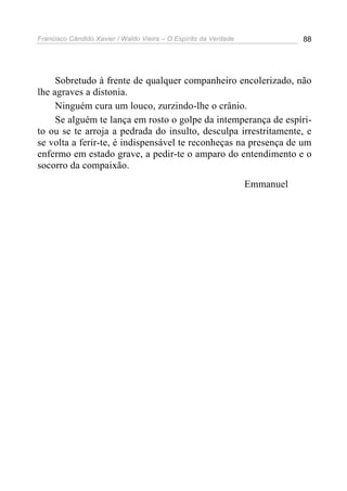 Francisco Cândido Xavier / Waldo Vieira – O Espírito da Verdade              88




     Sobretudo à frente de qualquer companheiro encolerizado, não
lhe agraves a distonia.
     Ninguém cura um louco, zurzindo-lhe o crânio.
     Se alguém te lança em rosto o golpe da intemperança de espíri-
to ou se te arroja a pedrada do insulto, desculpa irrestritamente, e
se volta a ferir-te, é indispensável te reconheças na presença de um
enfermo em estado grave, a pedir-te o amparo do entendimento e o
socorro da compaixão.
                                                                  Emmanuel
 