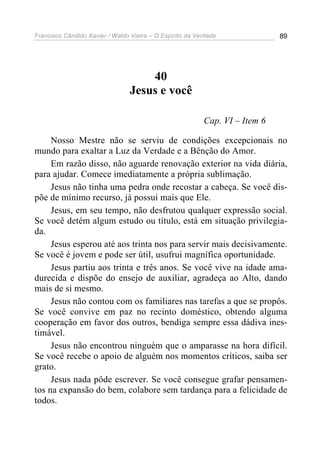 Francisco Cândido Xavier / Waldo Vieira – O Espírito da Verdade              89




                                     40
                                 Jesus e você

                                                          Cap. VI – Item 6

     Nosso Mestre não se serviu de condições excepcionais no
mundo para exaltar a Luz da Verdade e a Bênção do Amor.
     Em razão disso, não aguarde renovação exterior na vida diária,
para ajudar. Comece imediatamente a própria sublimação.
     Jesus não tinha uma pedra onde recostar a cabeça. Se você dis-
põe de mínimo recurso, já possui mais que Ele.
     Jesus, em seu tempo, não desfrutou qualquer expressão social.
Se você detém algum estudo ou título, está em situação privilegia-
da.
     Jesus esperou até aos trinta nos para servir mais decisivamente.
Se você é jovem e pode ser útil, usufrui magnífica oportunidade.
     Jesus partiu aos trinta e três anos. Se você vive na idade ama-
durecida e dispõe do ensejo de auxiliar, agradeça ao Alto, dando
mais de si mesmo.
     Jesus não contou com os familiares nas tarefas a que se propôs.
Se você convive em paz no recinto doméstico, obtendo alguma
cooperação em favor dos outros, bendiga sempre essa dádiva ines-
timável.
     Jesus não encontrou ninguém que o amparasse na hora difícil.
Se você recebe o apoio de alguém nos momentos críticos, saiba ser
grato.
     Jesus nada pôde escrever. Se você consegue grafar pensamen-
tos na expansão do bem, colabore sem tardança para a felicidade de
todos.
 